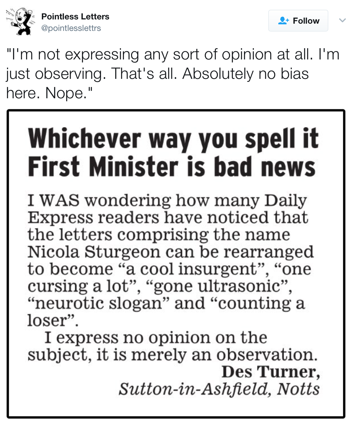 Tweet from Pointless Letters: 'I'm not expressing any sort of opinion at all. I'm just observing. That's all. Absolutely no bias here. Nope.' Image: A letter sent to the news paper with the headline 'Whichever way you spell it, First Minister is bad news. The body of the letter reads, 'I was wondering how many Daily Express readers have noticed that the letters comprising the name Nicola Sturgeon can be arranged to become 'a cool insurgentg,' 'one cursing a lot,' 'gone ultrasonic,' 'neurotic slogan,' and 'counting a loser.' I express no opinion on this subject, it is merely an observation. [Signed] Des Turner, Sutton-in-Ashfield, Notts