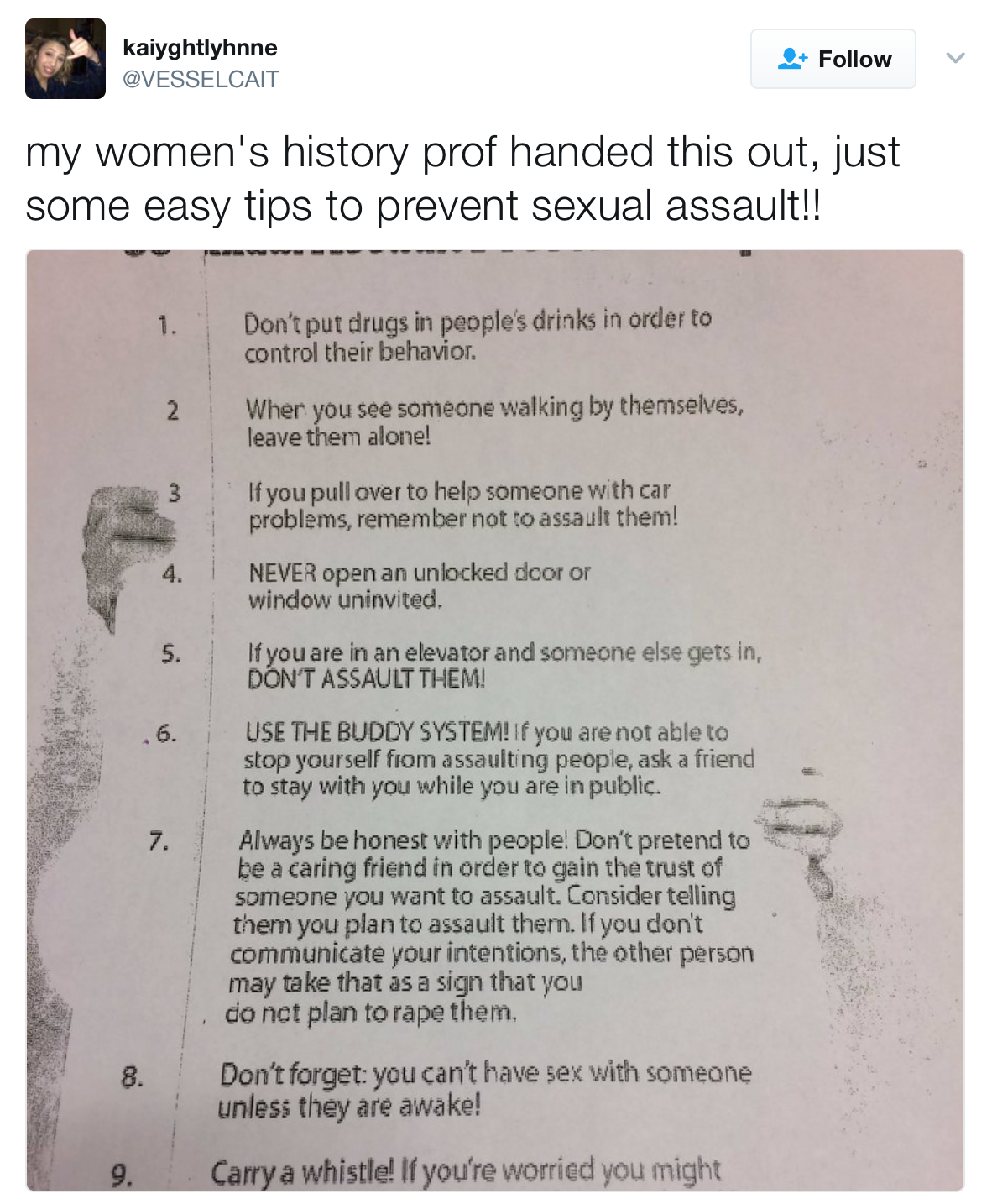 Tweet from @VesselCat: My women's history professor handed this out, just some easy tips to prevent sexual assault. Image: Sexual Assault Prevention Tips: 1. Don't put drugs in people's drinks in order to control their behavior. 2. When you see someone walking by themselves, leave them alone! 3. If you pull over to help someone with car problems, remember not to assault them! 4. Never open an unlocked door or window uninvited. 5. If you are in an elevator and someone else gets in, don't assault them! 6. Use the buddy system! If you are not able to stop yourself from assaulting people, ask a friend to stay with you while you are in public.